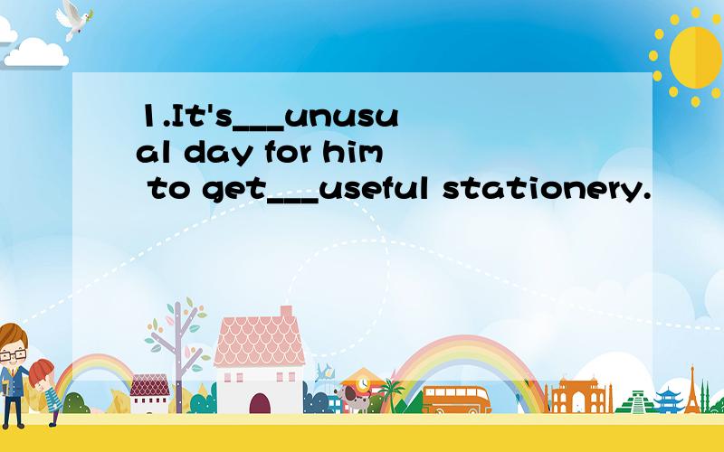 1.It's___unusual day for him to get___useful stationery.