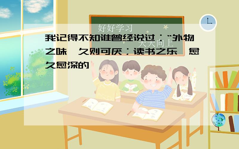 我记得不知谁曾经说过：“外物之味,久则可厌；读书之乐,愈久愈深的