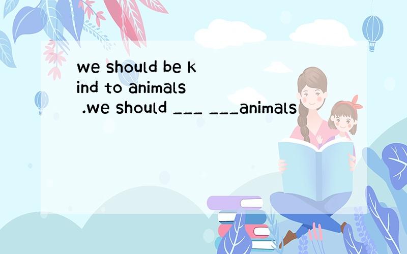 we should be kind to animals .we should ___ ___animals