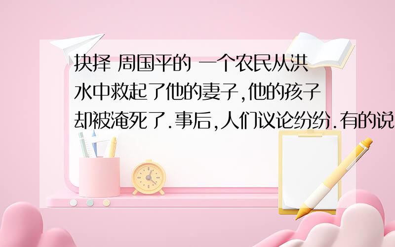 抉择 周国平的 一个农民从洪水中救起了他的妻子,他的孩子却被淹死了.事后,人们议论纷纷.有的说他做得对,因为孩子可以再生