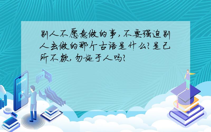 别人不愿意做的事,不要强迫别人去做的那个古语是什么?是己所不欲,勿施于人吗?