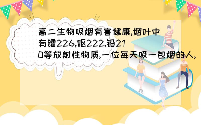 高二生物吸烟有害健康,烟叶中有镭226,钋222,铅210等放射性物质,一位每天吸一包烟的人,