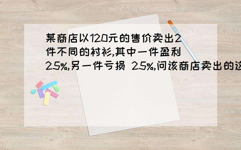 某商店以120元的售价卖出2件不同的衬衫,其中一件盈利 25%,另一件亏损 25%,问该商店卖出的这两件衬衫