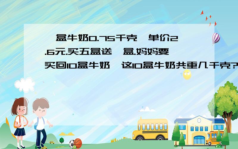 一盒牛奶0.75千克,单价2.6元.买五盒送一盒.妈妈要买回10盒牛奶,这10盒牛奶共重几千克?需付多少元?