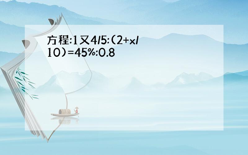 方程:1又4/5:(2+x/10)=45%:0.8