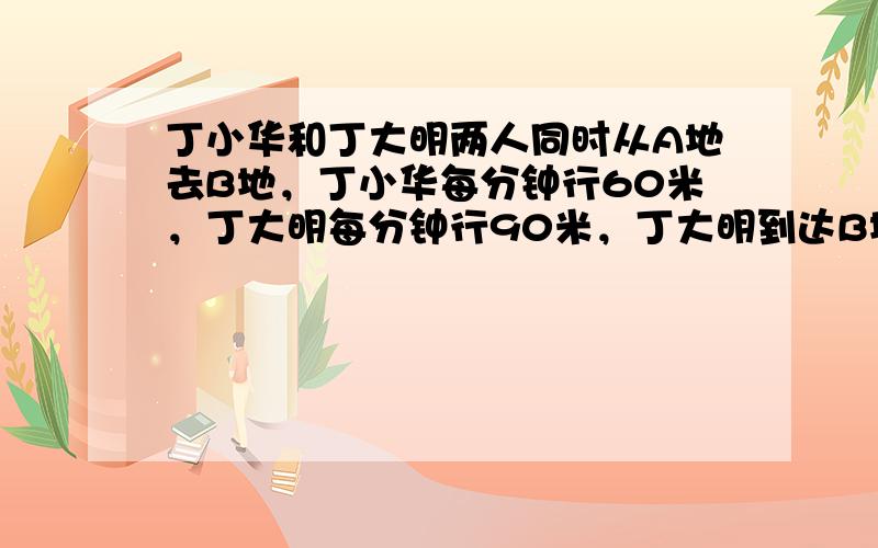 丁小华和丁大明两人同时从A地去B地，丁小华每分钟行60米，丁大明每分钟行90米，丁大明到达B地后立即返回，并与丁小华相遇