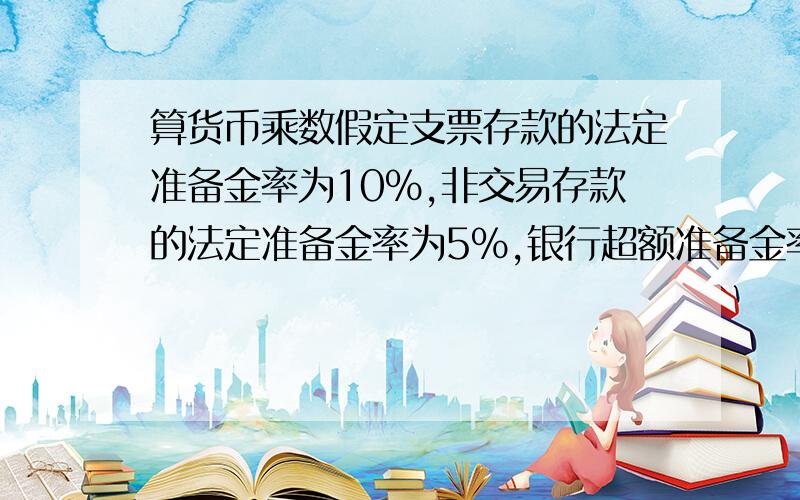 算货币乘数假定支票存款的法定准备金率为10%,非交易存款的法定准备金率为5%,银行超额准备金率为5%,流通中现金与支票存