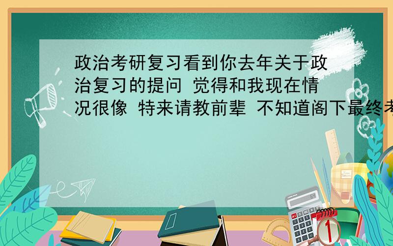 政治考研复习看到你去年关于政治复习的提问 觉得和我现在情况很像 特来请教前辈 不知道阁下最终考分理想否 可有什么经验教训