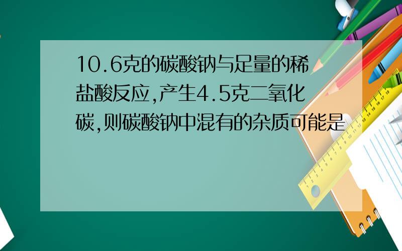 10.6克的碳酸钠与足量的稀盐酸反应,产生4.5克二氧化碳,则碳酸钠中混有的杂质可能是