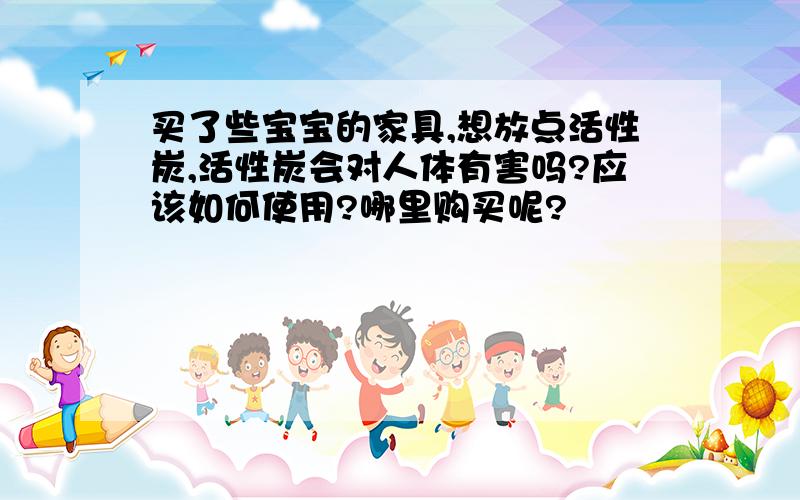 买了些宝宝的家具,想放点活性炭,活性炭会对人体有害吗?应该如何使用?哪里购买呢?