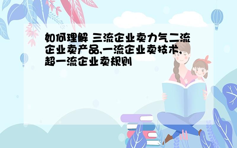 如何理解 三流企业卖力气二流企业卖产品,一流企业卖技术,超一流企业卖规则