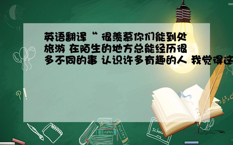 英语翻译“ 很羡慕你们能到处旅游 在陌生的地方总能经历很多不同的事 认识许多有趣的人 我觉得这很特别 这也是为什么我离开