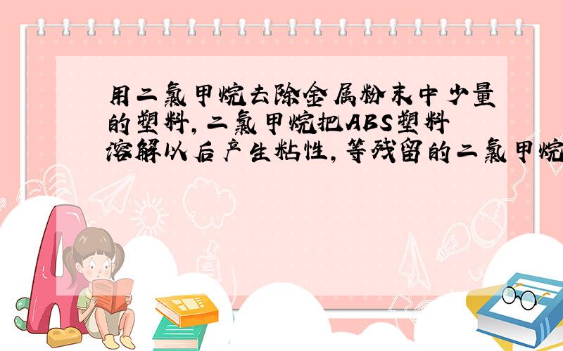 用二氯甲烷去除金属粉末中少量的塑料,二氯甲烷把ABS塑料溶解以后产生粘性,等残留的二氯甲烷挥发以后,金属结块,有什么方法