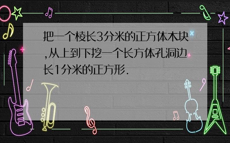 把一个棱长3分米的正方体木块,从上到下挖一个长方体孔洞边长1分米的正方形.