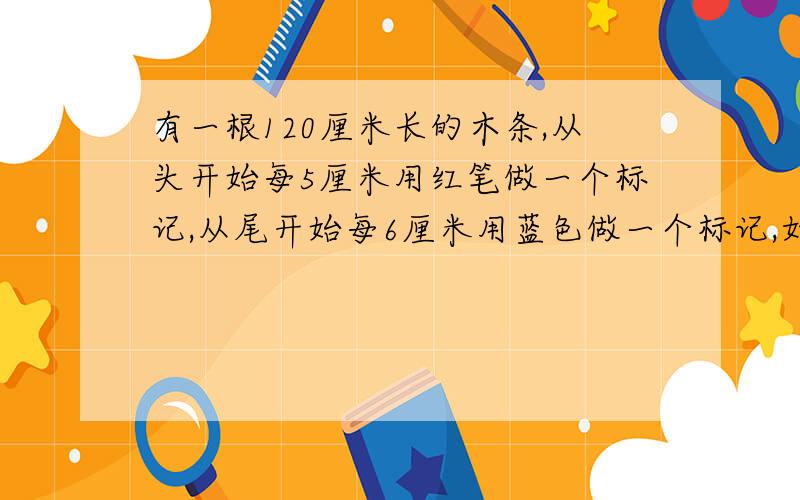 有一根120厘米长的木条,从头开始每5厘米用红笔做一个标记,从尾开始每6厘米用蓝色做一个标记,如果延这些标记剪开,木条一