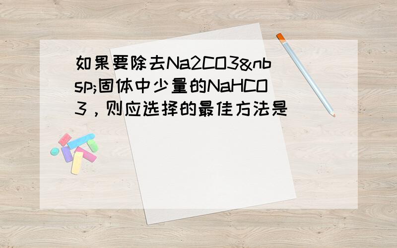 如果要除去Na2CO3 固体中少量的NaHCO3，则应选择的最佳方法是（　　）