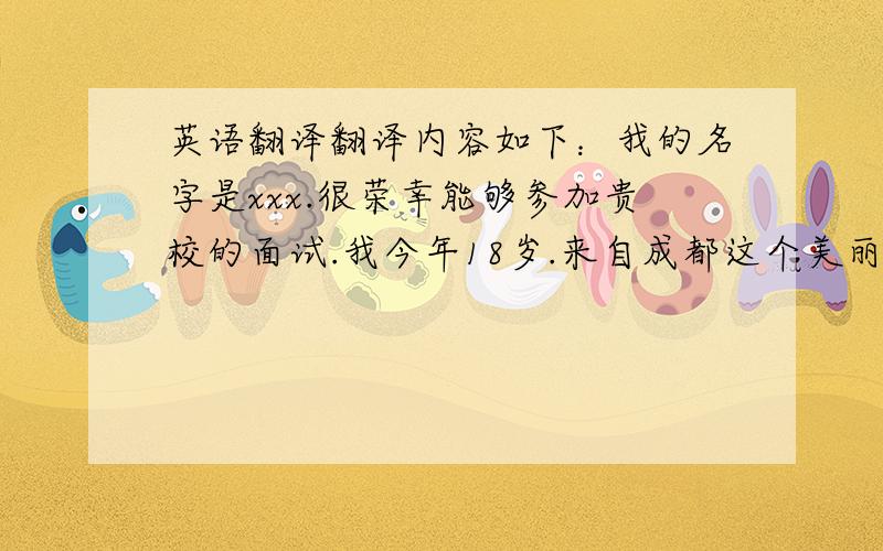 英语翻译翻译内容如下：我的名字是xxx.很荣幸能够参加贵校的面试.我今年18岁.来自成都这个美丽的地方.德国有着深厚的文