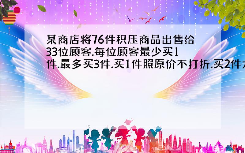 某商店将76件积压商品出售给33位顾客.每位顾客最少买1件.最多买3件.买1件照原价不打折.买2件九折优惠.买3件八折优