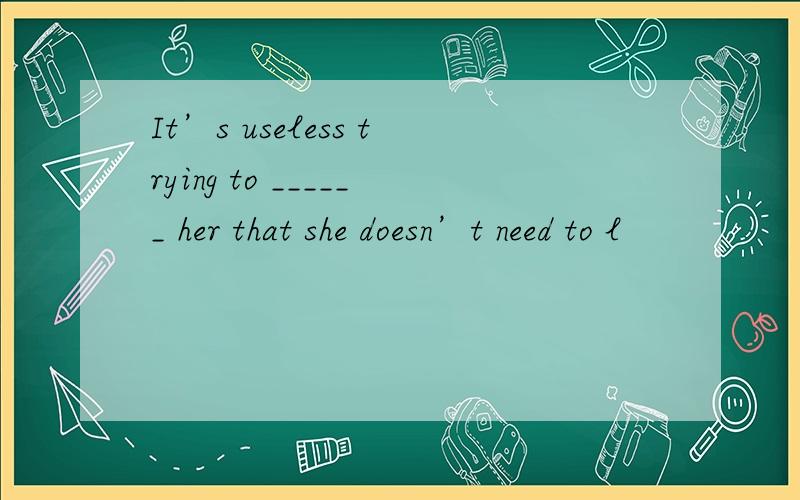 It’s useless trying to ______ her that she doesn’t need to l