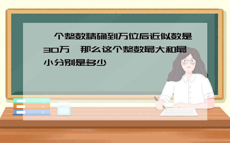 一个整数精确到万位后近似数是30万,那么这个整数最大和最小分别是多少