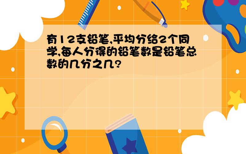 有12支铅笔,平均分给2个同学,每人分得的铅笔数是铅笔总数的几分之几?