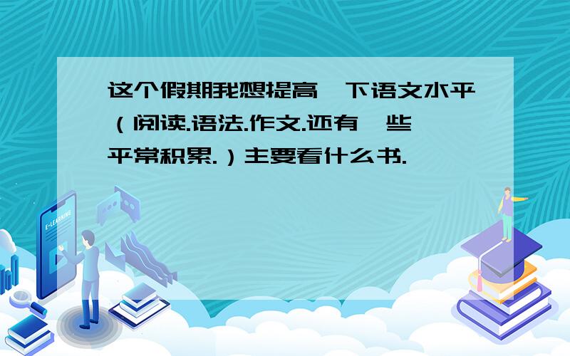 这个假期我想提高一下语文水平（阅读.语法.作文.还有一些平常积累.）主要看什么书.