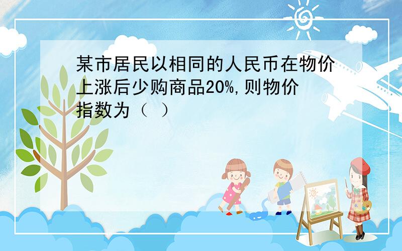 某市居民以相同的人民币在物价上涨后少购商品20%,则物价指数为（ ）