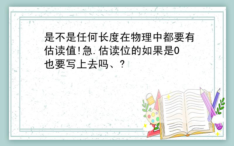 是不是任何长度在物理中都要有估读值!急.估读位的如果是0也要写上去吗、?