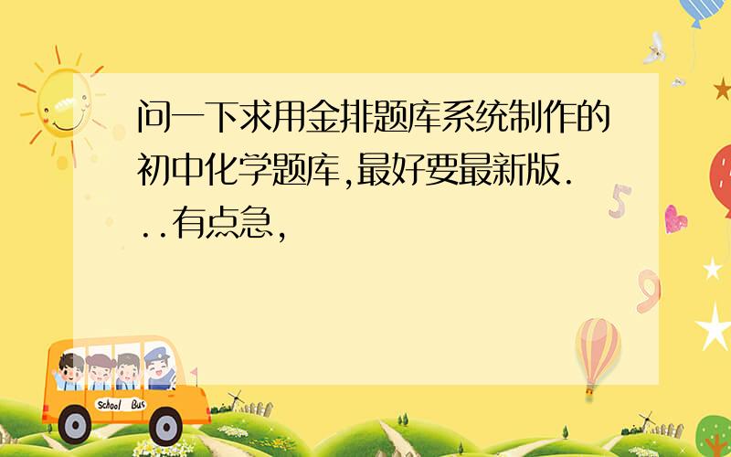 问一下求用金排题库系统制作的初中化学题库,最好要最新版...有点急,