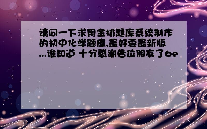 请问一下求用金排题库系统制作的初中化学题库,最好要最新版...谁知道 十分感谢各位朋友了6e