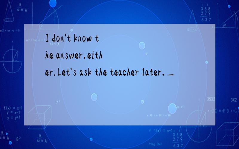 I don't know the answer,either.Let's ask the teacher later,_