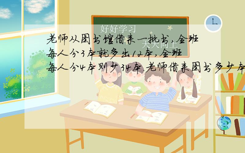 老师从图书馆借来一批书,全班每人分3本就多出12本,全班每人分4本则少34本．老师借来图书多少本?