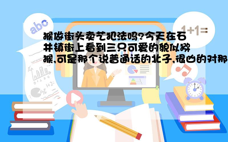 猴做街头卖艺犯法吗?今天在石井镇街上看到三只可爱的貌似猕猴,可是那个说普通话的北子,很凶的对那猴,还打它们,我想报案抓他