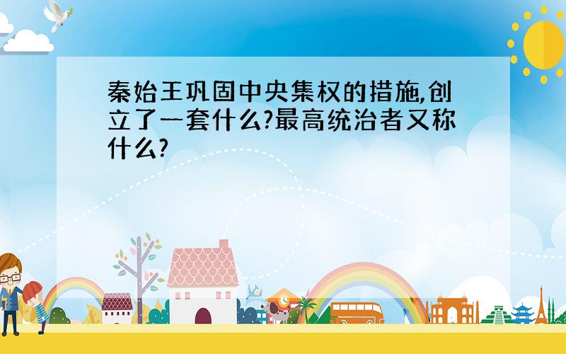 秦始王巩固中央集权的措施,创立了一套什么?最高统治者又称什么?