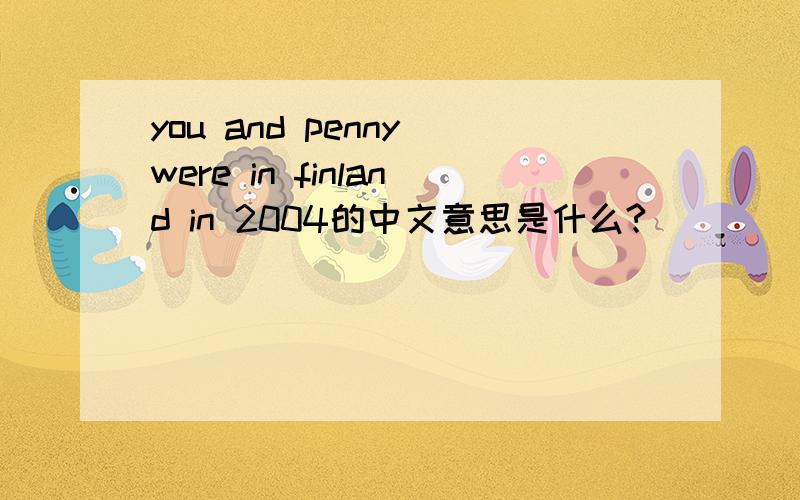 you and penny were in finland in 2004的中文意思是什么?