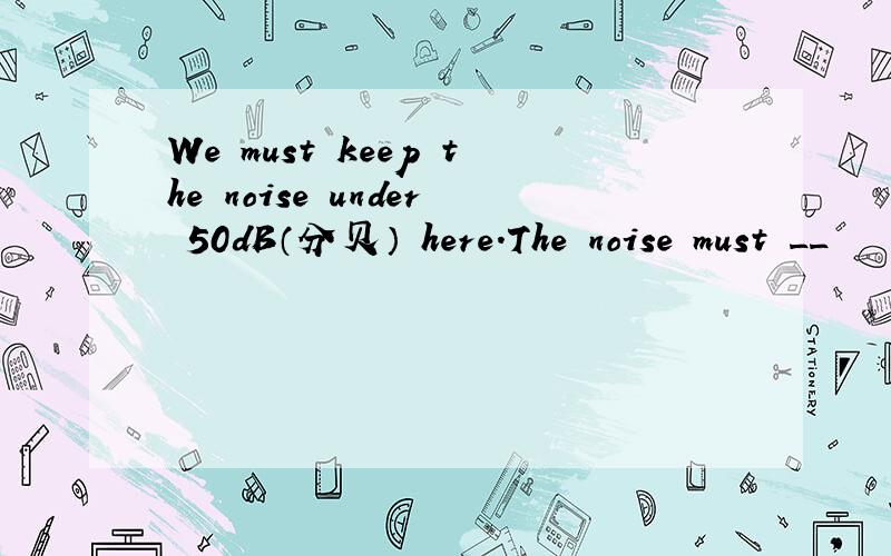 We must keep the noise under 50dB（分贝） here.The noise must __