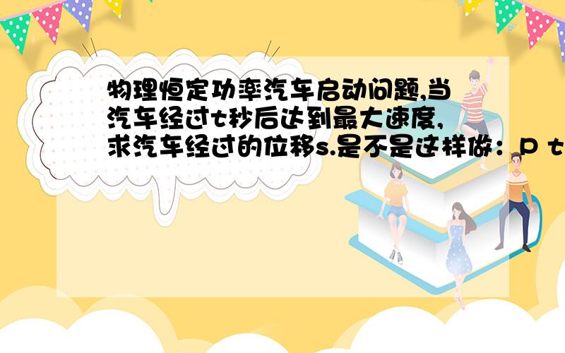 物理恒定功率汽车启动问题,当汽车经过t秒后达到最大速度,求汽车经过的位移s.是不是这样做：P t = 1/2 m v^2