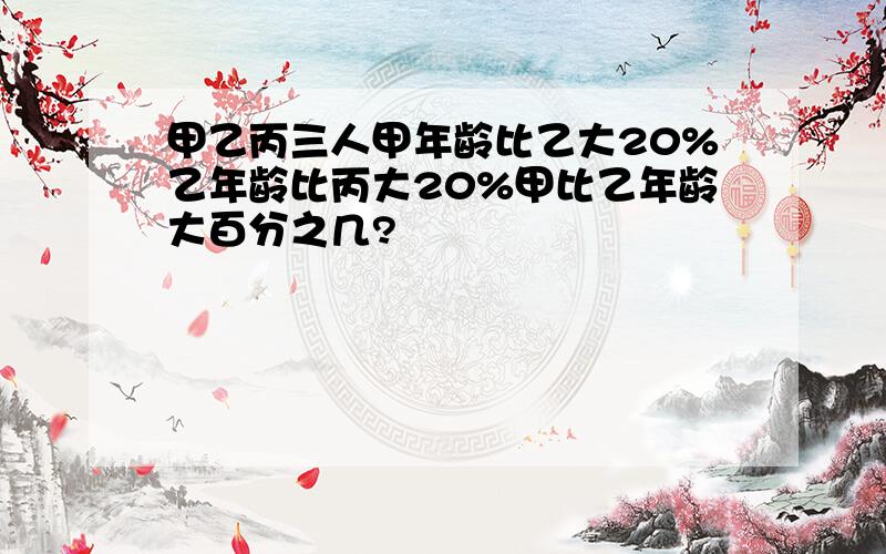 甲乙丙三人甲年龄比乙大20%乙年龄比丙大20%甲比乙年龄大百分之几?