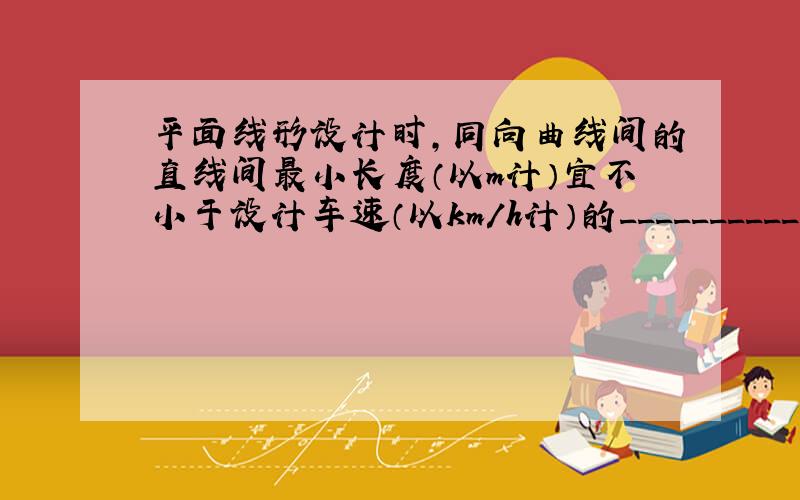 平面线形设计时,同向曲线间的直线间最小长度（以m计）宜不小于设计车速（以km/h计）的__________倍.( )