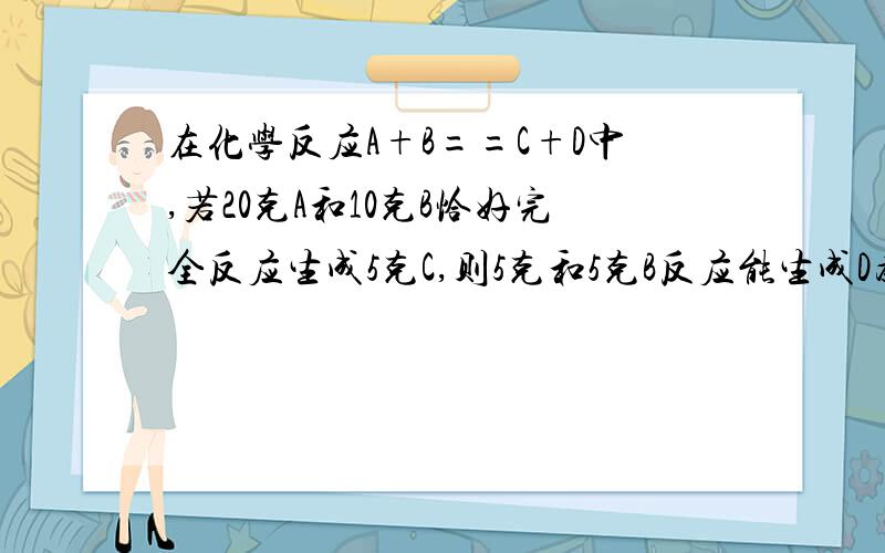 在化学反应A+B==C+D中,若20克A和10克B恰好完全反应生成5克C,则5克和5克B反应能生成D为