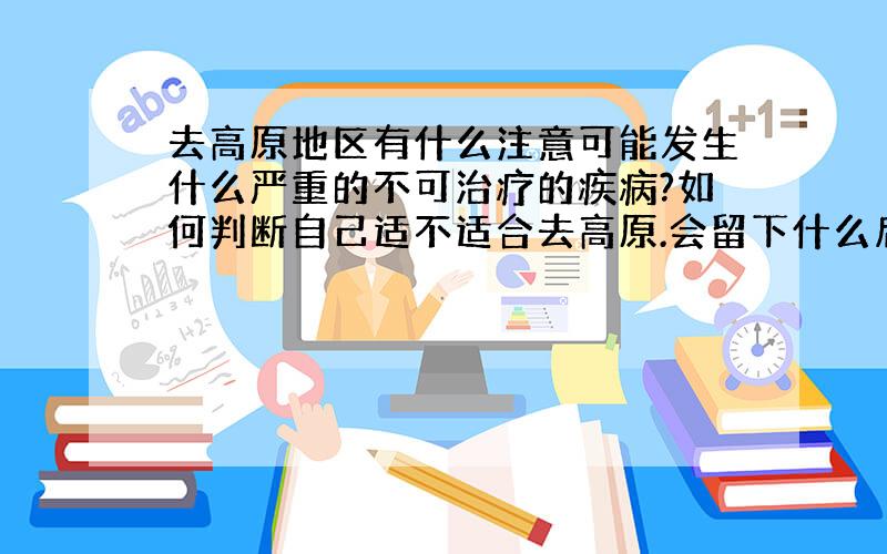 去高原地区有什么注意可能发生什么严重的不可治疗的疾病?如何判断自己适不适合去高原.会留下什么后遗症不,别写太多,我说的是