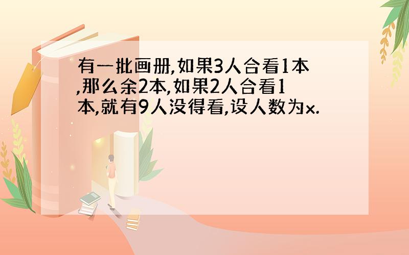 有一批画册,如果3人合看1本,那么余2本,如果2人合看1本,就有9人没得看,设人数为x.