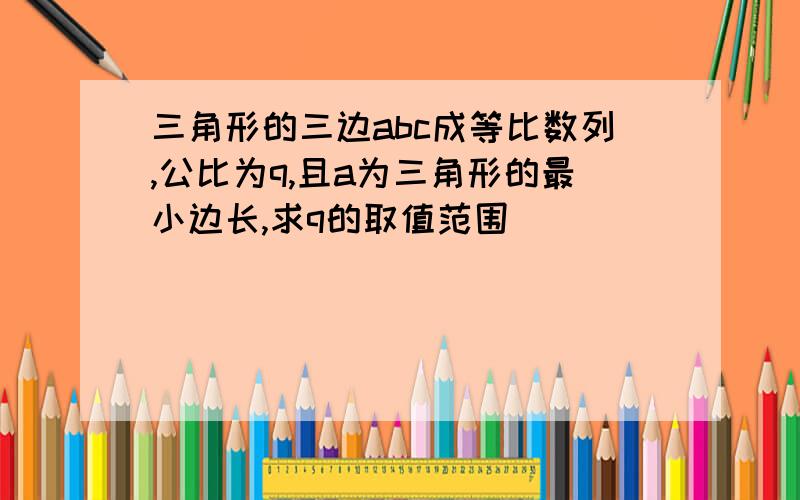 三角形的三边abc成等比数列,公比为q,且a为三角形的最小边长,求q的取值范围