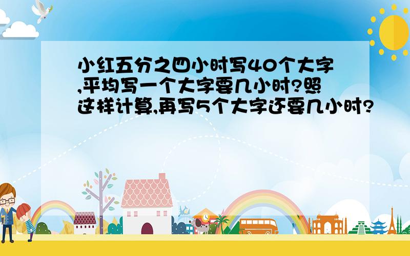 小红五分之四小时写40个大字,平均写一个大字要几小时?照这样计算,再写5个大字还要几小时?