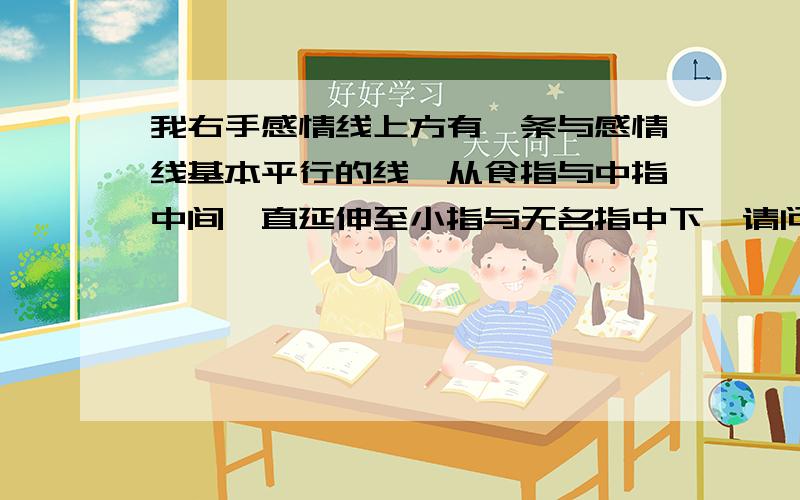 我右手感情线上方有一条与感情线基本平行的线,从食指与中指中间一直延伸至小指与无名指中下,请问代表什么,有这个好吗?左手没