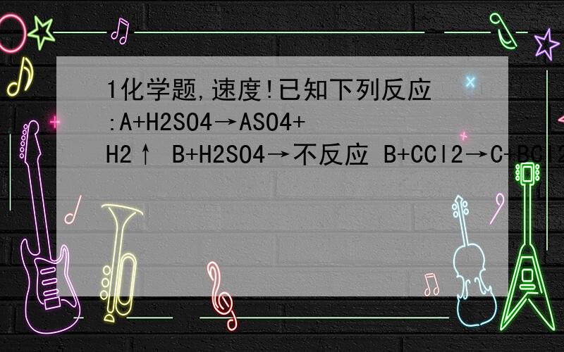 1化学题,速度!已知下列反应:A+H2SO4→ASO4+H2↑ B+H2SO4→不反应 B+CCl2→C+BCl2由此可