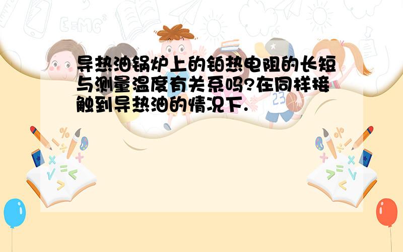 导热油锅炉上的铂热电阻的长短与测量温度有关系吗?在同样接触到导热油的情况下.