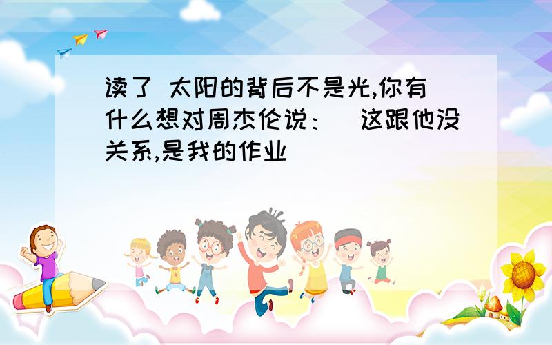 读了 太阳的背后不是光,你有什么想对周杰伦说：（这跟他没关系,是我的作业）