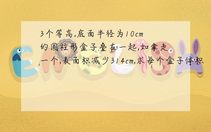 3个等高,底面半径为10cm的圆柱形盒子叠在一起,如拿走一个,表面积减少314cm,求每个盒子体积