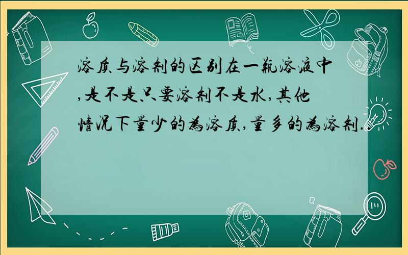 溶质与溶剂的区别在一瓶溶液中,是不是只要溶剂不是水,其他情况下量少的为溶质,量多的为溶剂..